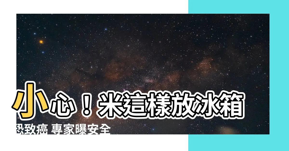 【米 冰箱】小心！米這樣放冰箱恐致癌 專家曝安全保存４步驟