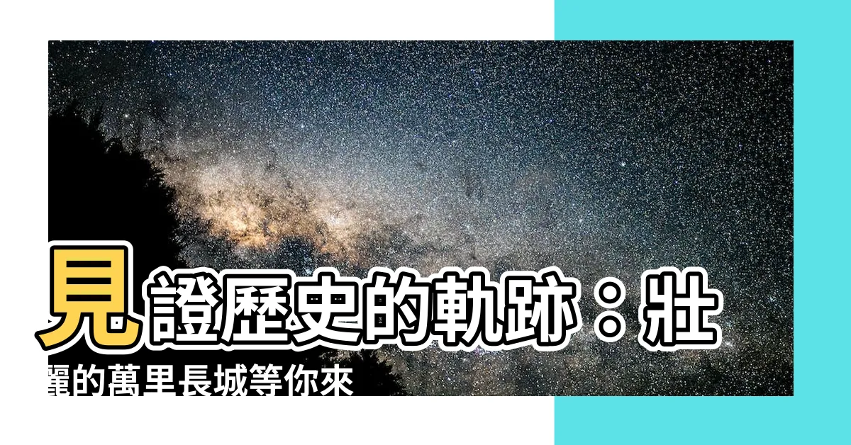 【萬裡長城】見證歷史的軌跡：壯麗的萬裏長城等你來探尋