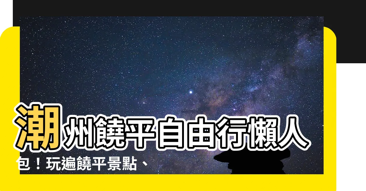 【潮州饒平】潮州饒平自由行懶人包！玩遍饒平景點、美食、住宿一次搞定